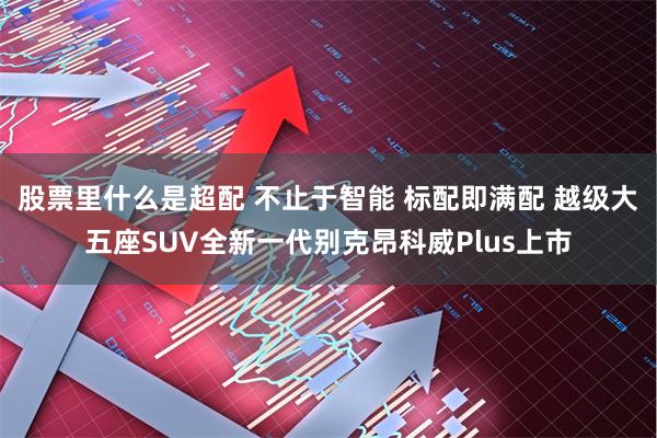 股票里什么是超配 不止于智能 标配即满配 越级大五座SUV全新一代别克昂科威Plus上市