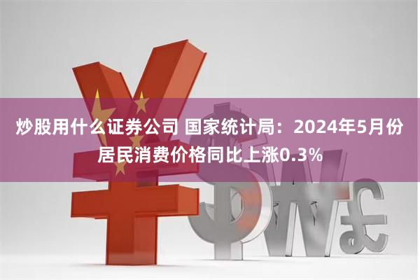 炒股用什么证券公司 国家统计局：2024年5月份居民消费价格同比上涨0.3%