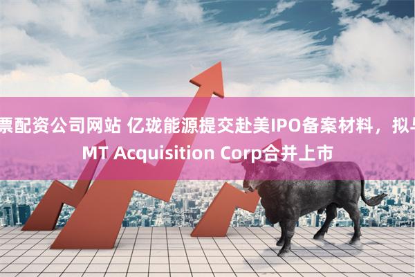 股票配资公司网站 亿珑能源提交赴美IPO备案材料，拟与TMT Acquisition Corp合并上市