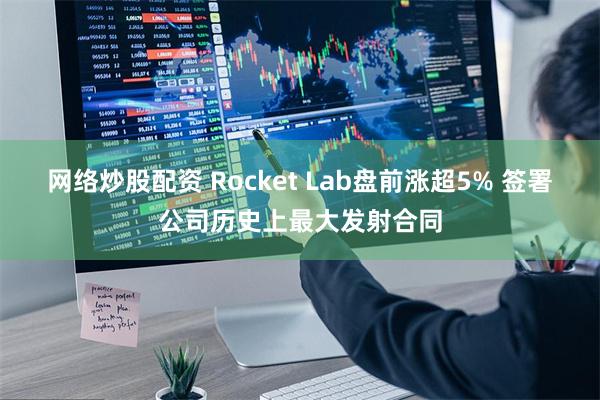 网络炒股配资 Rocket Lab盘前涨超5% 签署公司历史上最大发射合同