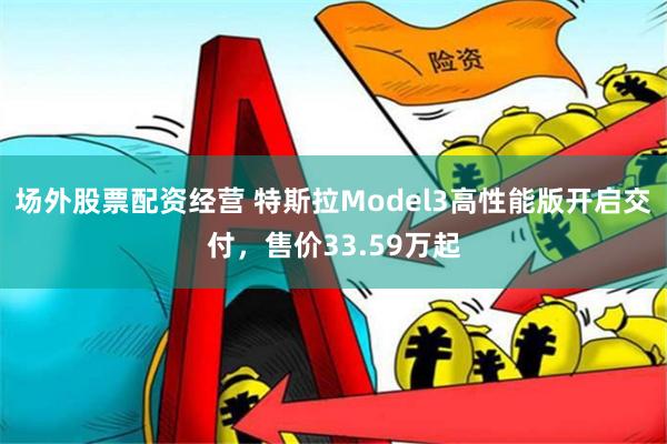 场外股票配资经营 特斯拉Model3高性能版开启交付，售价33.59万起