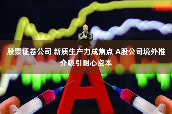 股票证卷公司 新质生产力成焦点 A股公司境外推介吸引耐心资本