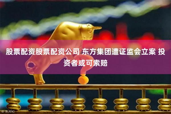 股票配资股票配资公司 东方集团遭证监会立案 投资者或可索赔