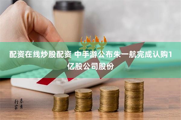 配资在线炒股配资 中手游公布朱一航完成认购1亿股公司股份