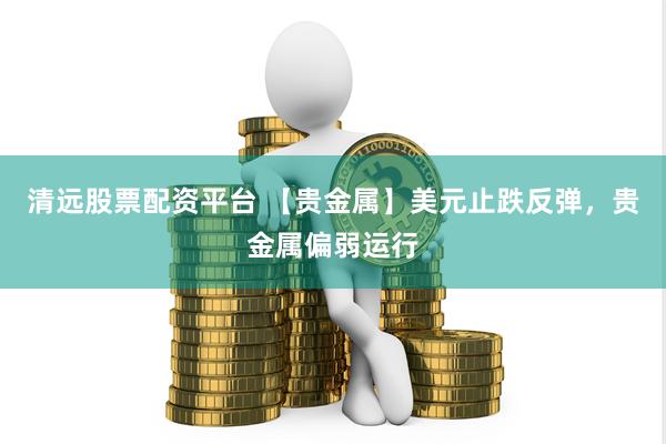 清远股票配资平台 【贵金属】美元止跌反弹，贵金属偏弱运行