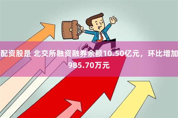 配资股是 北交所融资融券余额10.50亿元，环比增加985.70万元