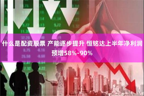 什么是配资股票 产能逐步提升 恒铭达上半年净利润预增58%-90%