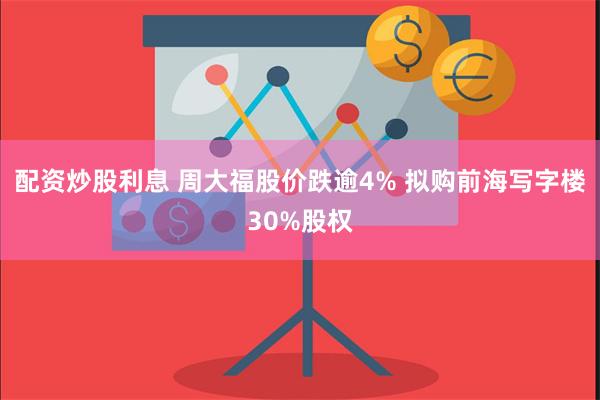 配资炒股利息 周大福股价跌逾4% 拟购前海写字楼30%股权