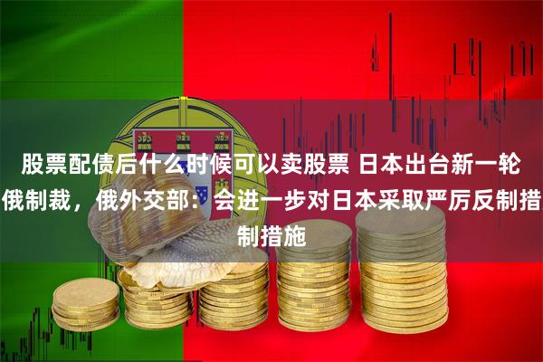 股票配债后什么时候可以卖股票 日本出台新一轮对俄制裁，俄外交部：会进一步对日本采取严厉反制措施