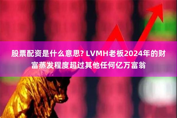 股票配资是什么意思? LVMH老板2024年的财富蒸发程度超过其他任何亿万富翁