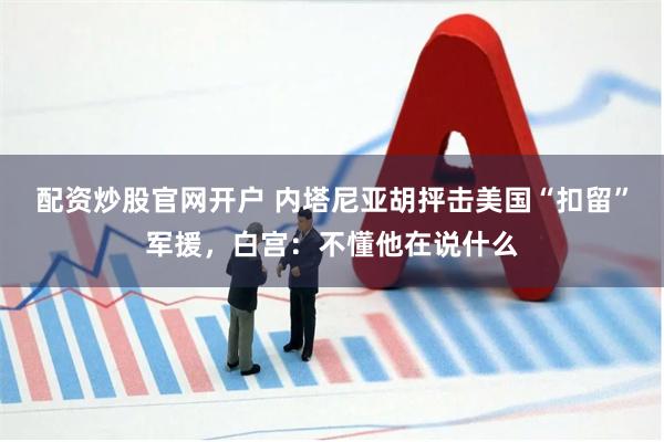 配资炒股官网开户 内塔尼亚胡抨击美国“扣留”军援，白宫：不懂他在说什么