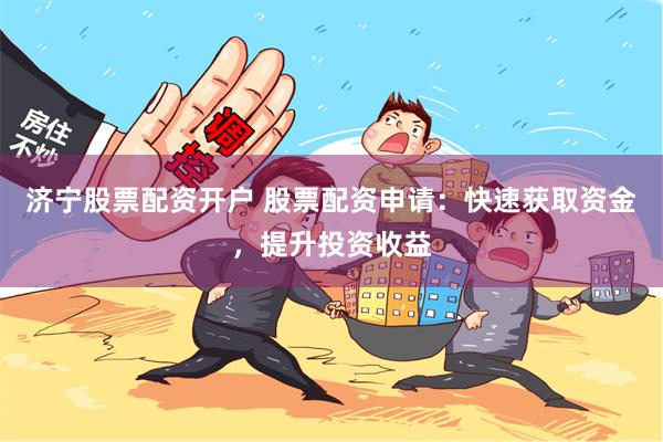 济宁股票配资开户 股票配资申请：快速获取资金，提升投资收益