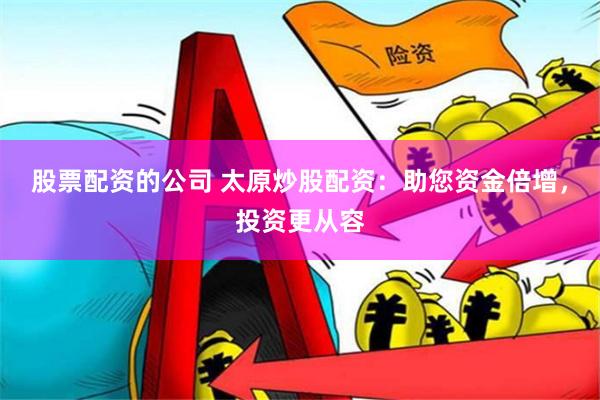 股票配资的公司 太原炒股配资：助您资金倍增，投资更从容