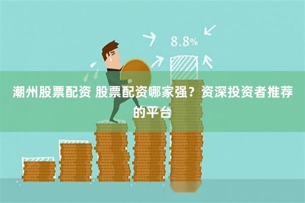 潮州股票配资 股票配资哪家强？资深投资者推荐的平台