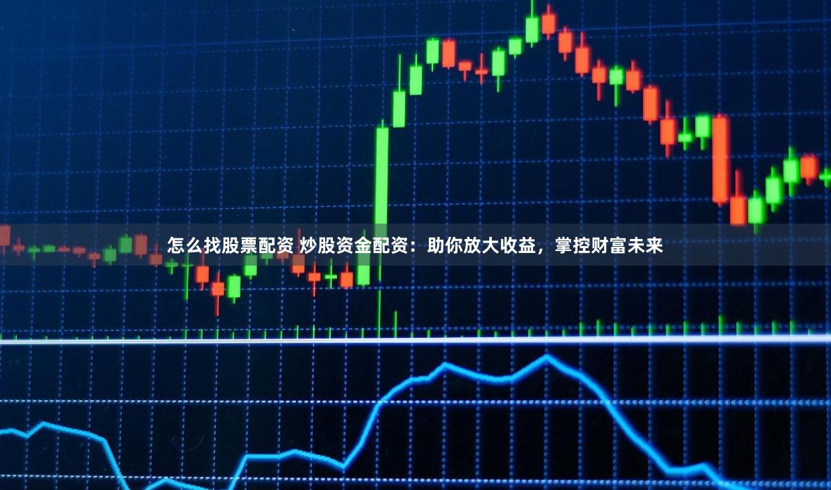 怎么找股票配资 炒股资金配资：助你放大收益，掌控财富未来