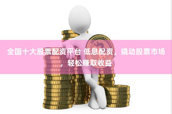 全国十大股票配资平台 低息配资，撬动股票市场，轻松赚取收益