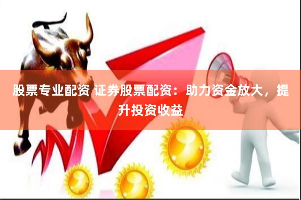 股票专业配资 证券股票配资：助力资金放大，提升投资收益
