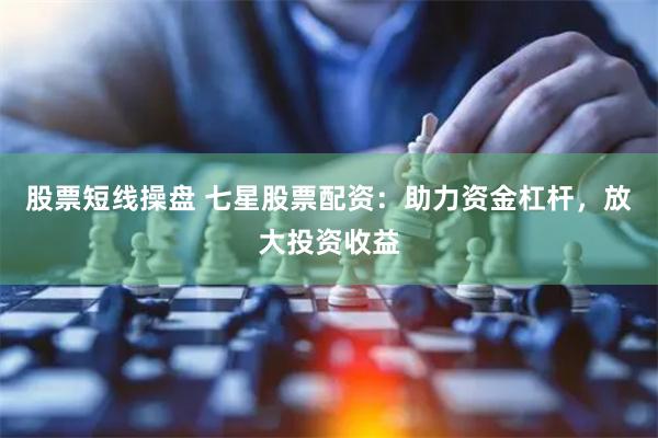 股票短线操盘 七星股票配资：助力资金杠杆，放大投资收益