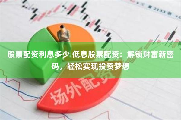 股票配资利息多少 低息股票配资：解锁财富新密码，轻松实现投资梦想