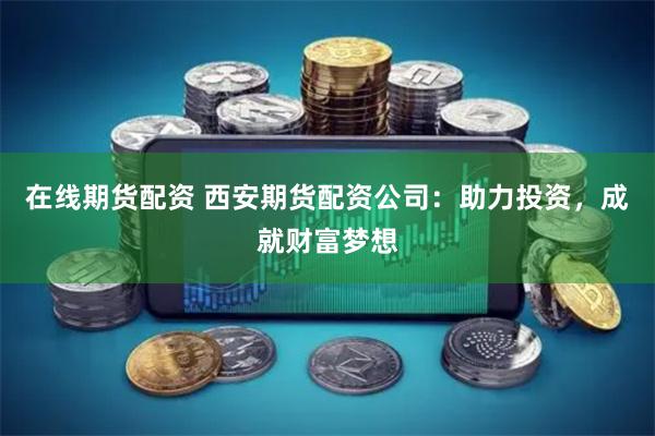 在线期货配资 西安期货配资公司：助力投资，成就财富梦想