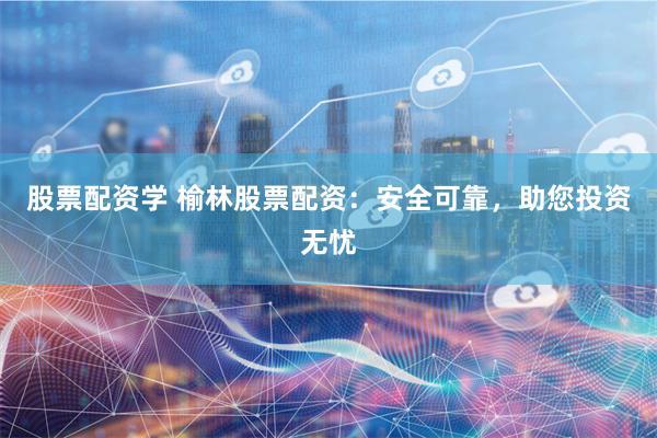 股票配资学 榆林股票配资：安全可靠，助您投资无忧