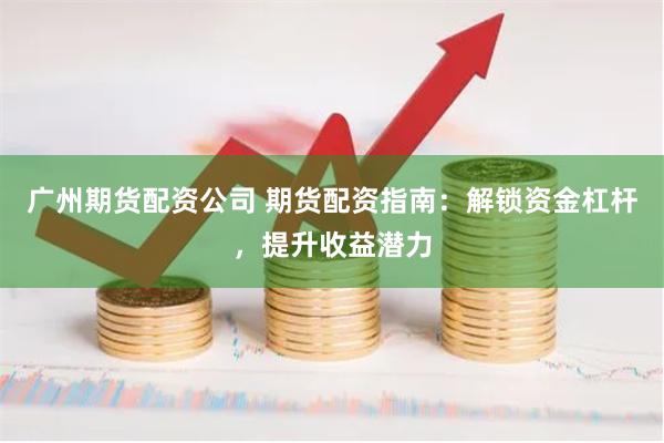 广州期货配资公司 期货配资指南：解锁资金杠杆，提升收益潜力