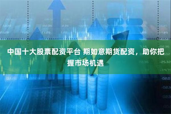 中国十大股票配资平台 期如意期货配资,助你把握市场机遇