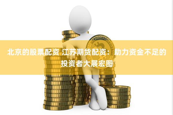 北京的股票配资 江苏期货配资：助力资金不足的投资者大展宏图
