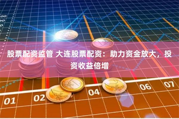 股票配资监管 大连股票配资:助力资金放大,投资收益倍增