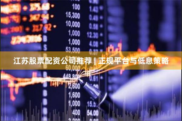 江苏股票配资公司推荐 | 正规平台与低息策略