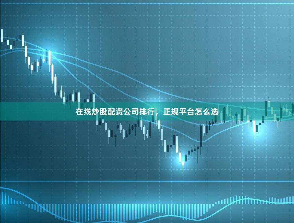 在线炒股配资公司排行，正规平台怎么选
